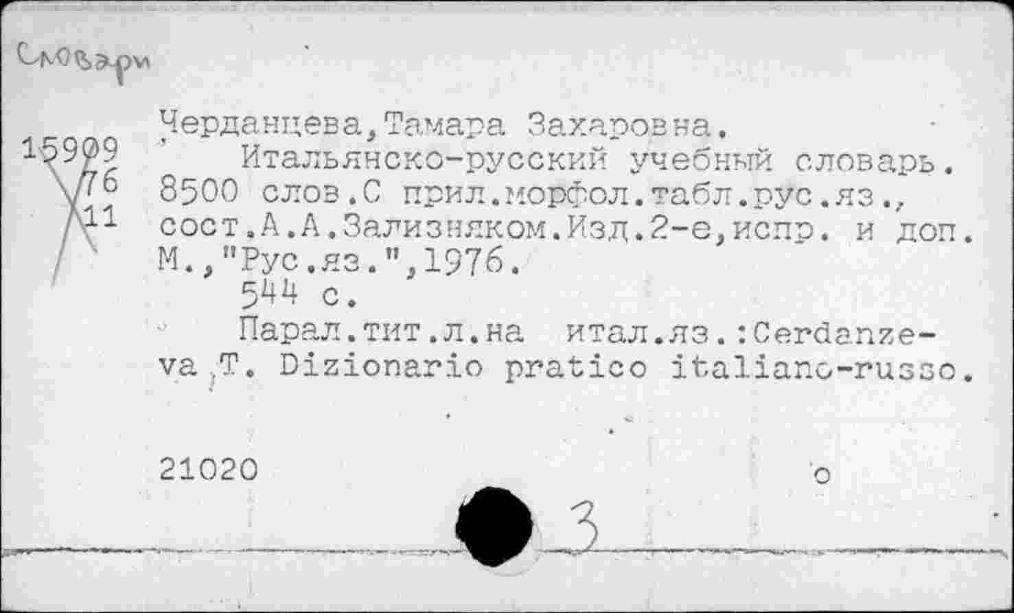 ﻿
16909
\Дб
Л11
Черданцева,Тамара Захаров на.
Итальянско-русский учебный словарь. 8500 слов.С прил. морфол. табл. рус. яз., сост.А.А.Зализняком.Изд.2-е,испр. и доп. М.,"Рус.яз.",1976.
5^4 с.
Парад.тит.л.на итал.яз.сСегйапие-ла ,Т. Вхгтопагхо ргаМсо тЪаИапо-гиззо.
21020
о